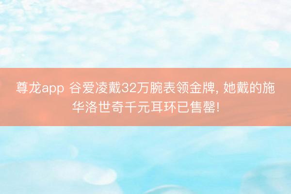 尊龙app 谷爱凌戴32万腕表领金牌， 她戴的施华洛世奇千元耳环已售罄!