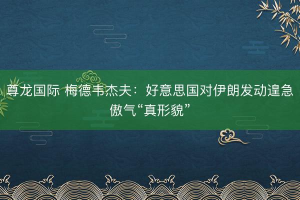 尊龙国际 梅德韦杰夫：好意思国对伊朗发动遑急傲气“真形貌”
