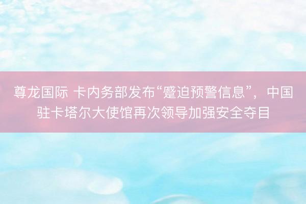 尊龙国际 卡内务部发布“蹙迫预警信息”，中国驻卡塔尔大使馆再次领导加强安全夺目