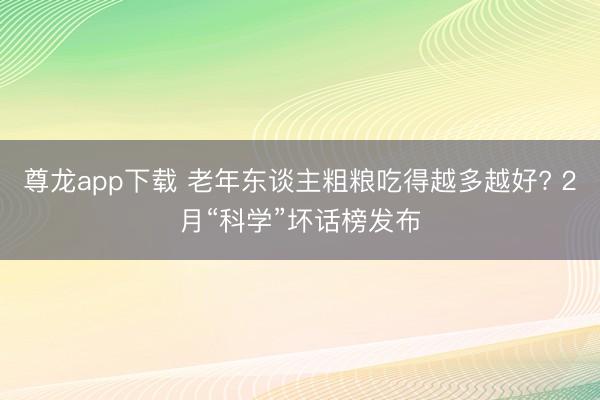 尊龙app下载 老年东谈主粗粮吃得越多越好? 2月“科学”坏话榜发布