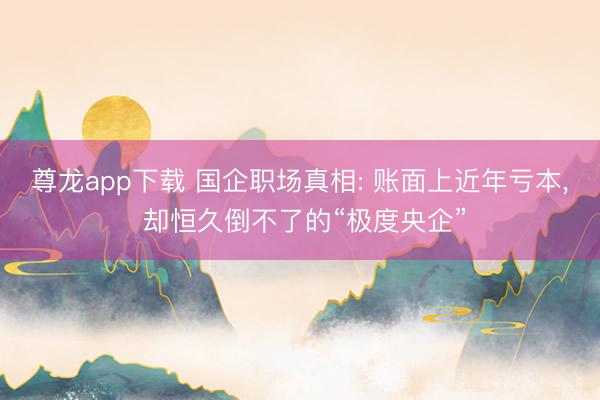 尊龙app下载 国企职场真相: 账面上近年亏本， 却恒久倒不了的“极度央企”