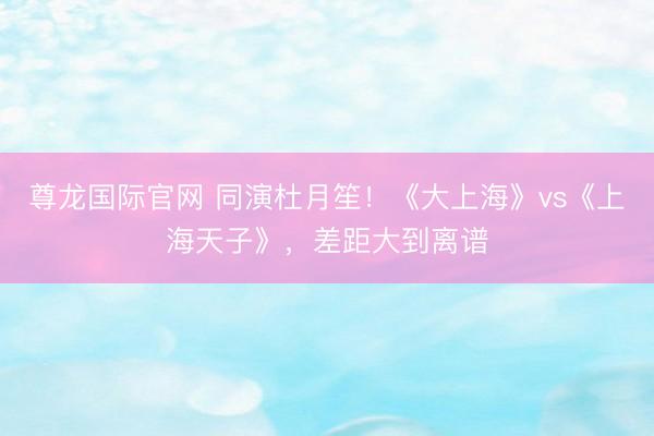尊龙国际官网 同演杜月笙！《大上海》vs《上海天子》，差距大到离谱