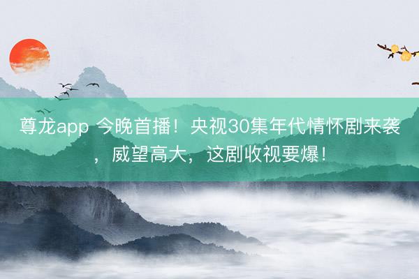 尊龙app 今晚首播！央视30集年代情怀剧来袭，威望高大，这剧收视要爆！