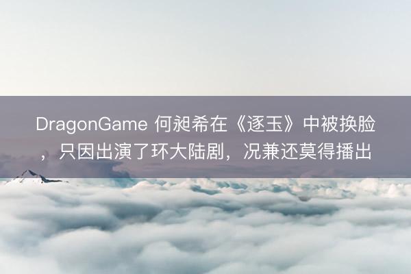 DragonGame 何昶希在《逐玉》中被换脸，只因出演了环大陆剧，况兼还莫得播出