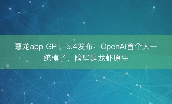 尊龙app GPT-5.4发布：OpenAI首个大一统模子，险些是龙虾原生