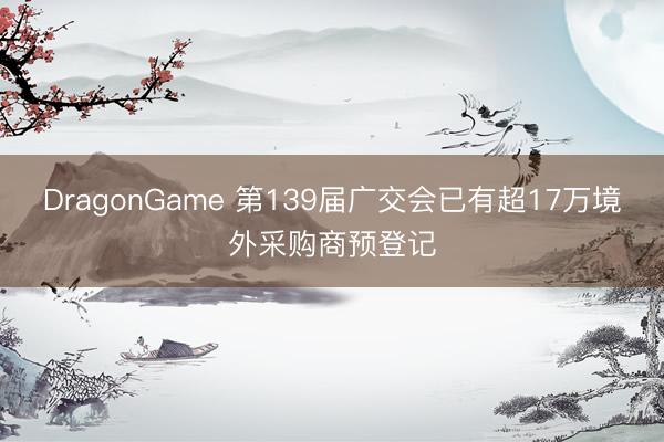 DragonGame 第139届广交会已有超17万境外采购商预登记