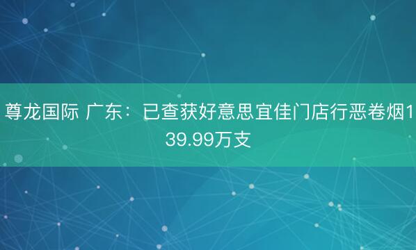 尊龙国际 广东:已查获好意思宜佳门店行恶卷烟139.99万支