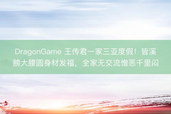 DragonGame 王传君一家三亚度假！皆溪膀大腰圆身材发福，全家无交流憎恶千里闷