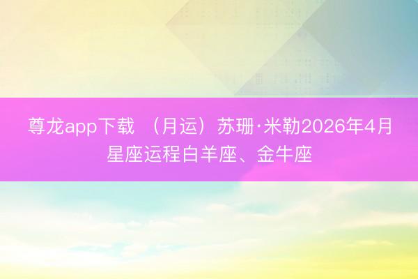 尊龙app下载 （月运）苏珊·米勒2026年4月星座运程白羊座、金牛座