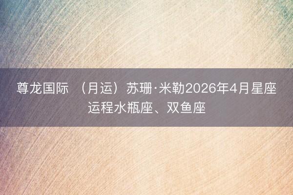 尊龙国际 （月运）苏珊·米勒2026年4月星座运程水瓶座、双鱼座