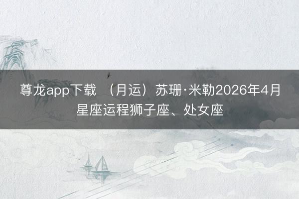 尊龙app下载 (月运)苏珊·米勒2026年4月星座运程狮子座、处女座