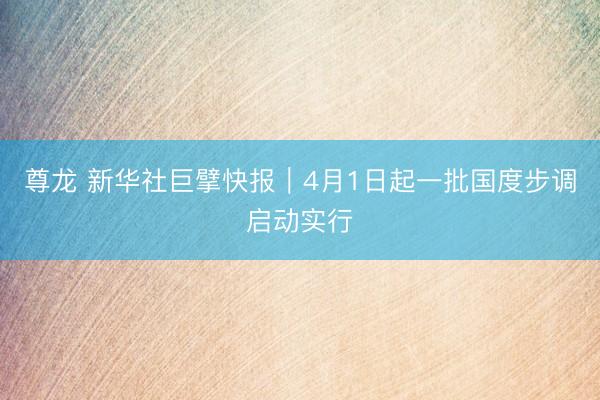 尊龙 新华社巨擘快报｜4月1日起一批国度步调启动实行