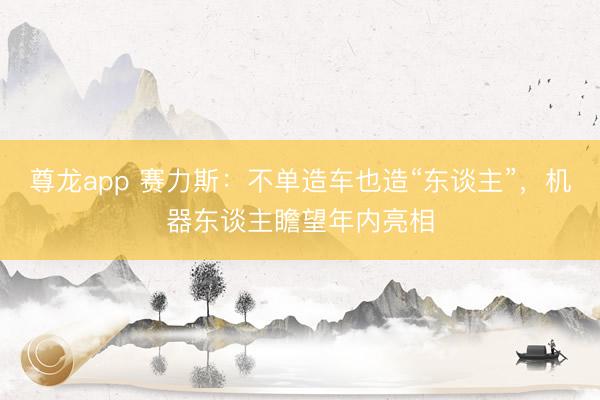 尊龙app 赛力斯：不单造车也造“东谈主”，机器东谈主瞻望年内亮相