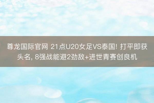 尊龙国际官网 21点U20女足VS泰国! 打平即获头名, 8强战能避2劲敌+进世青赛创良机