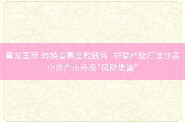 尊龙国际 转换普惠金融践诺  祥瑞产险打造沙县小吃产业升级“风险樊篱”