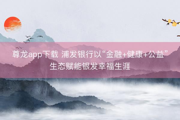 尊龙app下载 浦发银行以“金融+健康+公益”生态赋能银发幸福生涯