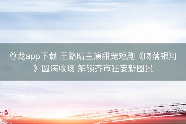 尊龙app下载 王路晴主演甜宠短剧《吻落银河》圆满收场 解锁齐市狂妄新图景
