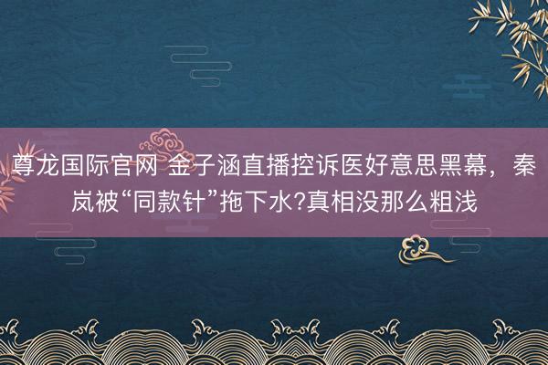 尊龙国际官网 金子涵直播控诉医好意思黑幕，秦岚被“同款针”拖下水?真相没那么粗浅