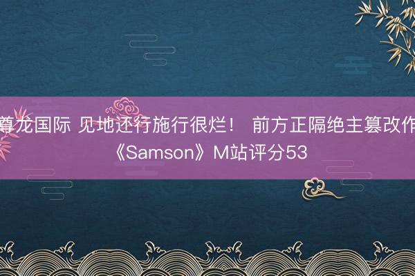 尊龙国际 见地还行施行很烂！ 前方正隔绝主篡改作《Samson》M站评分53