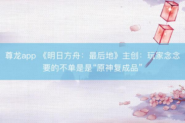 尊龙app 《明日方舟：最后地》主创：玩家念念要的不单是是“原神复成品”