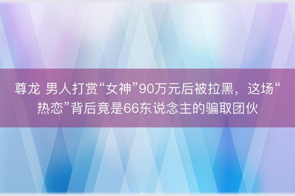 尊龙 男人打赏“女神”90万元后被拉黑，这场“热恋”背后竟是66东说念主的骗取团伙