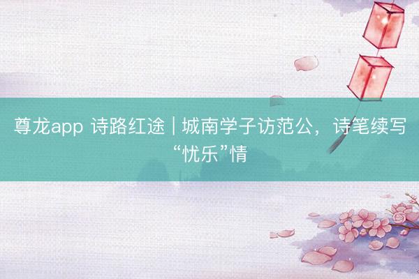 尊龙app 诗路红途 | 城南学子访范公，诗笔续写“忧乐”情