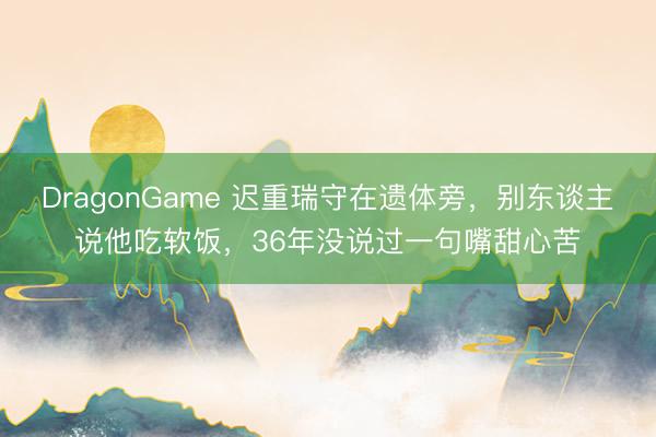 DragonGame 迟重瑞守在遗体旁,别东谈主说他吃软饭,36年没说过一句嘴甜心苦