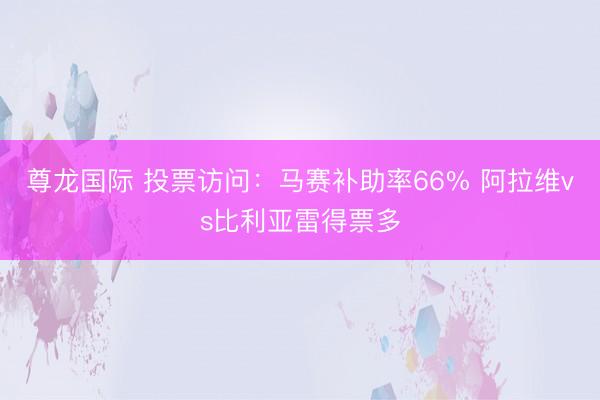 尊龙国际 投票访问：马赛补助率66% 阿拉维vs比利亚雷得票多