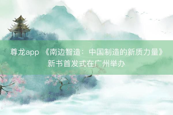 尊龙app 《南边智造:中国制造的新质力量》新书首发式在广州举办