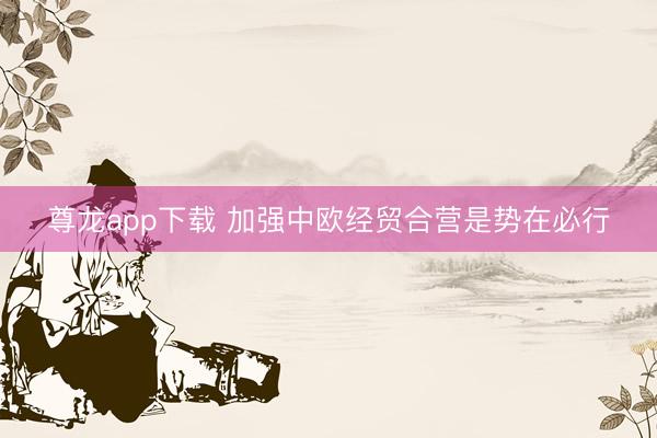 尊龙app下载 加强中欧经贸合营是势在必行