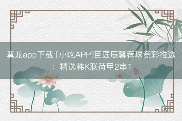 尊龙app下载 [小炮APP]巨匠辰馨荐球竞彩推选：精选韩K联荷甲2串1