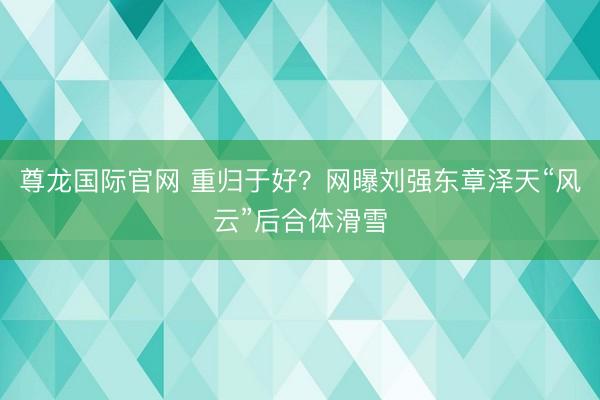 尊龙国际官网 重归于好？网曝刘强东章泽天“风云”后合体滑雪
