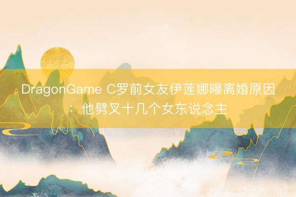 DragonGame C罗前女友伊莲娜曝离婚原因：他劈叉十几个女东说念主
