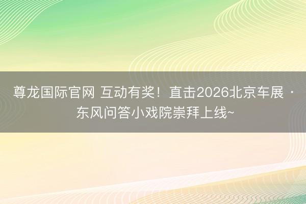 尊龙国际官网 互动有奖！直击2026北京车展 · 东风问答小戏院崇拜上线~