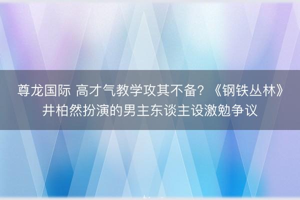 尊龙国际 高才气教学攻其不备? 《钢铁丛林》井柏然扮演的男主东谈主设激勉争议