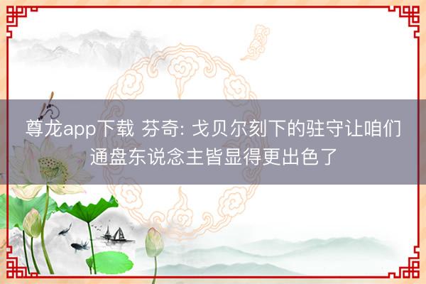 尊龙app下载 芬奇: 戈贝尔刻下的驻守让咱们通盘东说念主皆显得更出色了