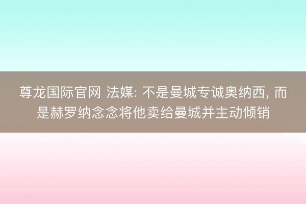 尊龙国际官网 法媒: 不是曼城专诚奥纳西， 而是赫罗纳念念将他卖给曼城并主动倾销