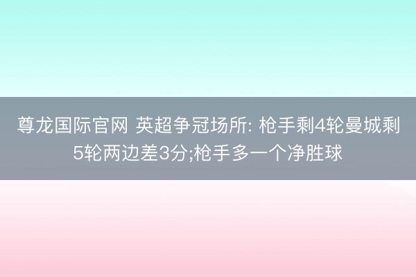 尊龙国际官网 英超争冠场所: 枪手剩4轮曼城剩5轮两边差3分;枪手多一个净胜球