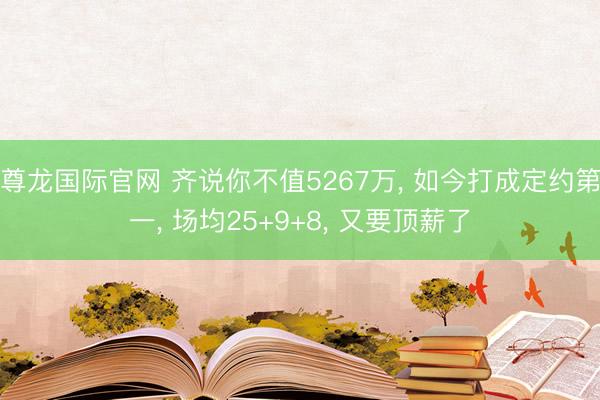 尊龙国际官网 齐说你不值5267万， 如今打成定约第一， 场均25+9+8， 又要顶薪了