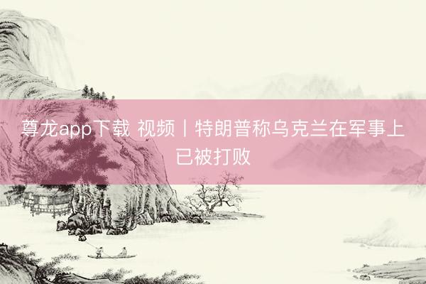 尊龙app下载 视频丨特朗普称乌克兰在军事上已被打败
