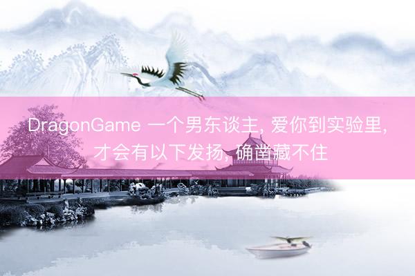 DragonGame 一个男东谈主， 爱你到实验里， 才会有以下发扬， 确凿藏不住