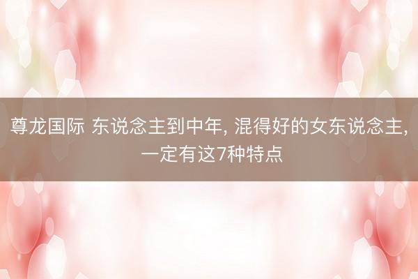 尊龙国际 东说念主到中年， 混得好的女东说念主， 一定有这7种特点