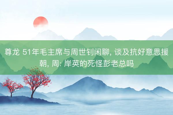 尊龙 51年毛主席与周世钊闲聊， 谈及抗好意思援朝， 周: 岸英的死怪彭老总吗