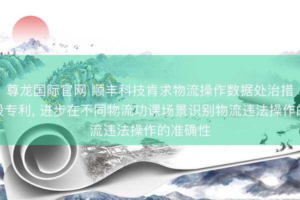 尊龙国际官网 顺丰科技肯求物流操作数据处治措施和安设专利， 进步在不同物流功课场景识别物流违法操作的准确性