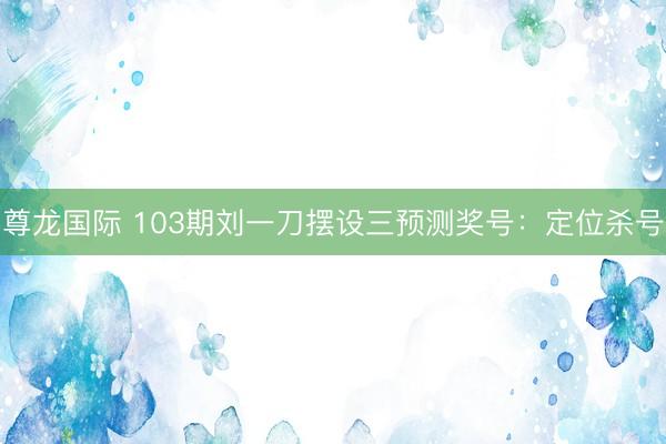 尊龙国际 103期刘一刀摆设三预测奖号：定位杀号