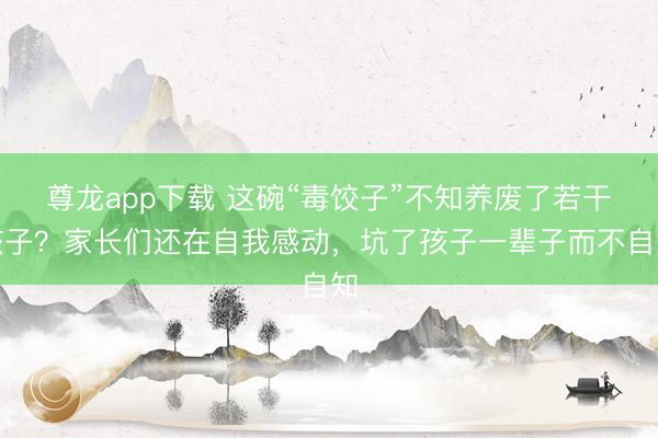 尊龙app下载 这碗“毒饺子”不知养废了若干孩子？家长们还在自我感动，坑了孩子一辈子而不自知