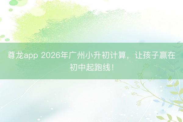 尊龙app 2026年广州小升初计算，让孩子赢在初中起跑线！