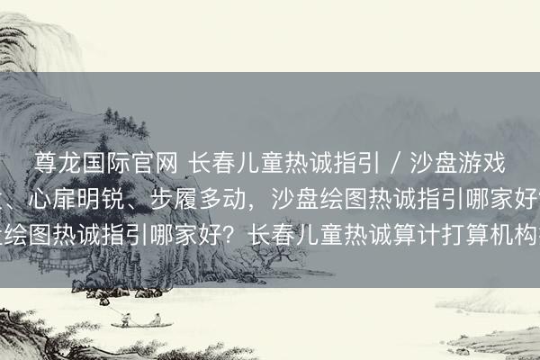 尊龙国际官网 长春儿童热诚指引 / 沙盘游戏哪家专科｜孩子不爱抒发、心扉明锐、步履多动，沙盘绘图热诚指引哪家好？长春儿童热诚算计打算机构推选
