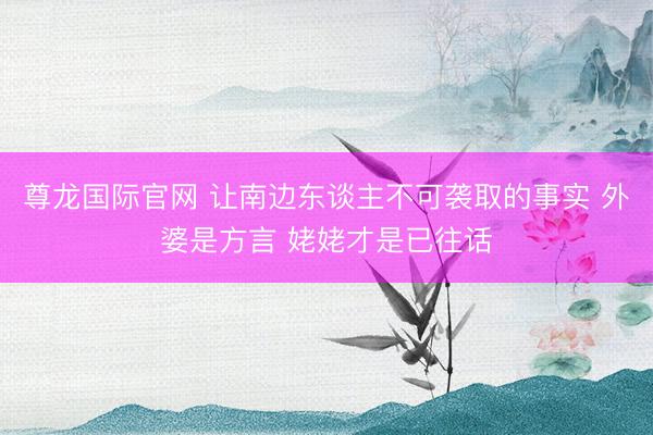 尊龙国际官网 让南边东谈主不可袭取的事实 外婆是方言 姥姥才是已往话