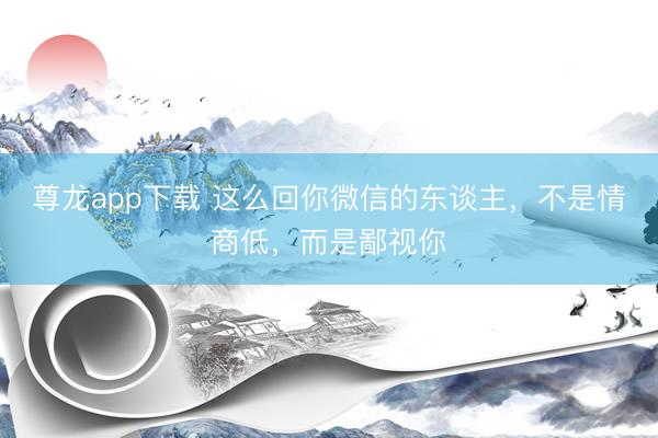 尊龙app下载 这么回你微信的东谈主，不是情商低，而是鄙视你